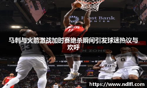 马刺与火箭激战加时赛绝杀瞬间引发球迷热议与欢呼